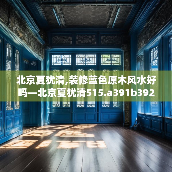 北京夏犹清,装修蓝色原木风水好吗—北京夏犹清515.a391b392c395fgy.402cvcx