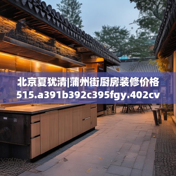 北京夏犹清|蒲州街厨房装修价格515.a391b392c395fgy.402cvcx