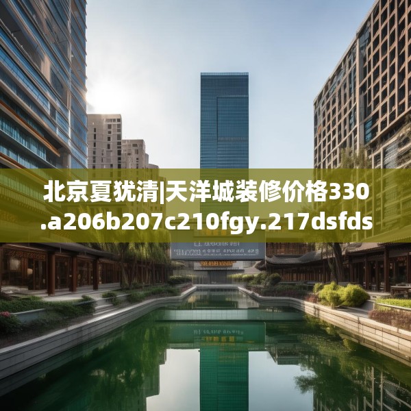 北京夏犹清|天洋城装修价格330.a206b207c210fgy.217dsfds
