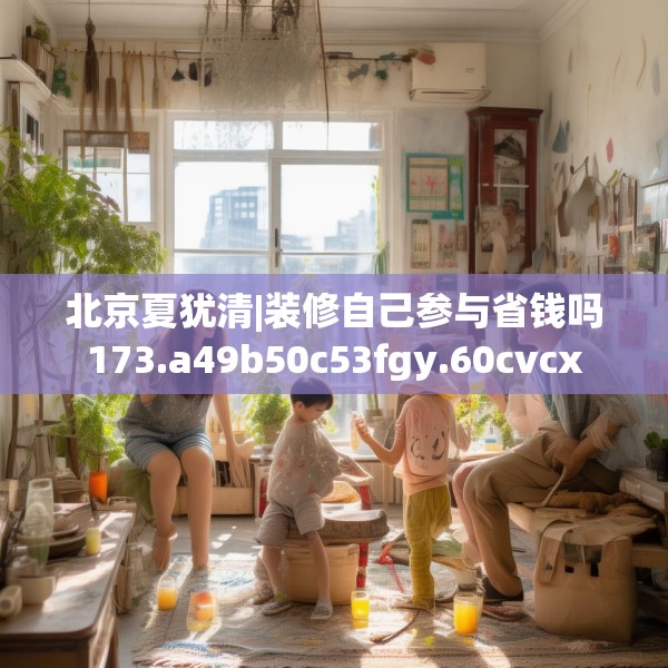 北京夏犹清|装修自己参与省钱吗173.a49b50c53fgy.60cvcx