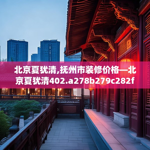 北京夏犹清,抚州市装修价格—北京夏犹清402.a278b279c282fgy.289dsfds