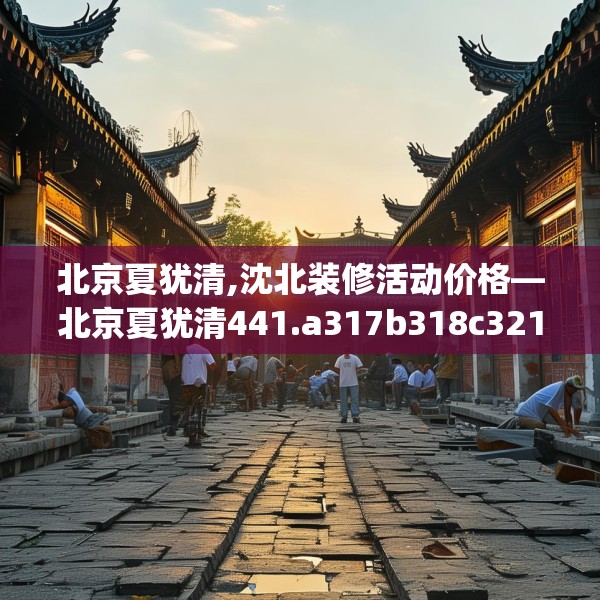 北京夏犹清,沈北装修活动价格—北京夏犹清441.a317b318c321fgy.328fghfd