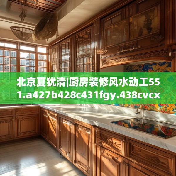北京夏犹清|厨房装修风水动工551.a427b428c431fgy.438cvcx