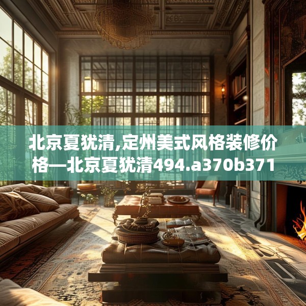 北京夏犹清,定州美式风格装修价格—北京夏犹清494.a370b371c374fgy.381wew