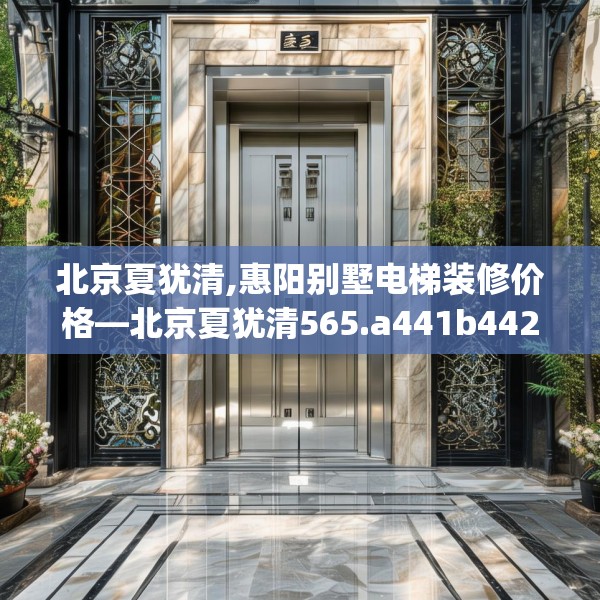 北京夏犹清,惠阳别墅电梯装修价格—北京夏犹清565.a441b442c445fgy.452fdsfds