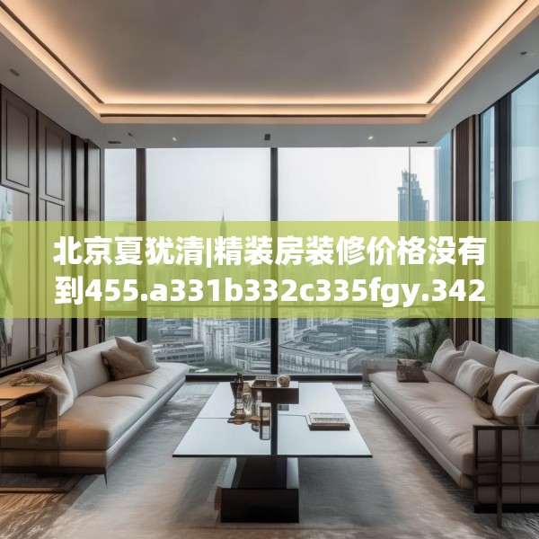 北京夏犹清|精装房装修价格没有到455.a331b332c335fgy.342fds