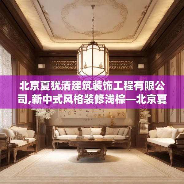 北京夏犹清建筑装饰工程有限公司,新中式风格装修浅棕—北京夏犹清建筑装饰工程有限公司321.a197b198c201fgy.208fhsg