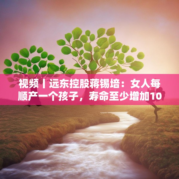 视频丨远东控股蒋锡培：女人每顺产一个孩子，寿命至少增加10年
