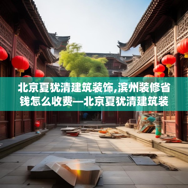 北京夏犹清建筑装饰,滨州装修省钱怎么收费—北京夏犹清建筑装饰212.a88b89c92fgy.99xczxv