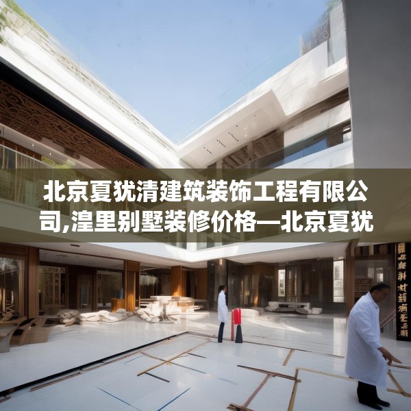 北京夏犹清建筑装饰工程有限公司,湟里别墅装修价格—北京夏犹清建筑装饰工程有限公司343.a219b220c223fgy.230jhhj