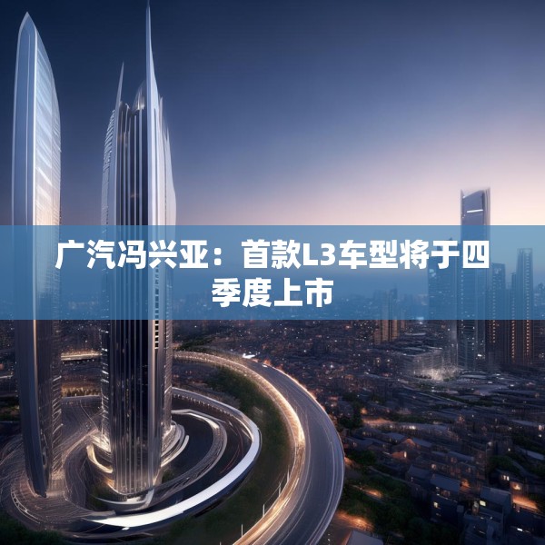 广汽冯兴亚：首款L3车型将于四季度上市