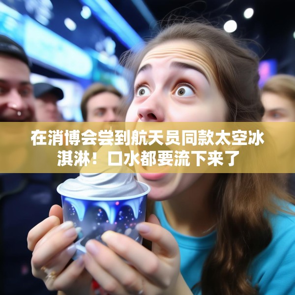 在消博会尝到航天员同款太空冰淇淋！口水都要流下来了