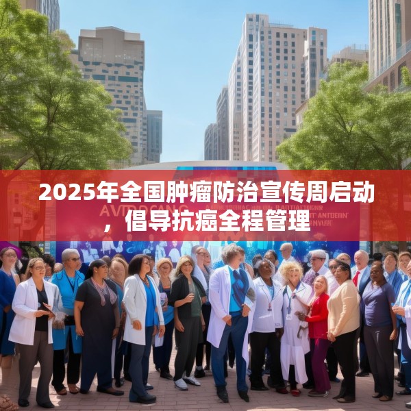 2025年全国肿瘤防治宣传周启动，倡导抗癌全程管理