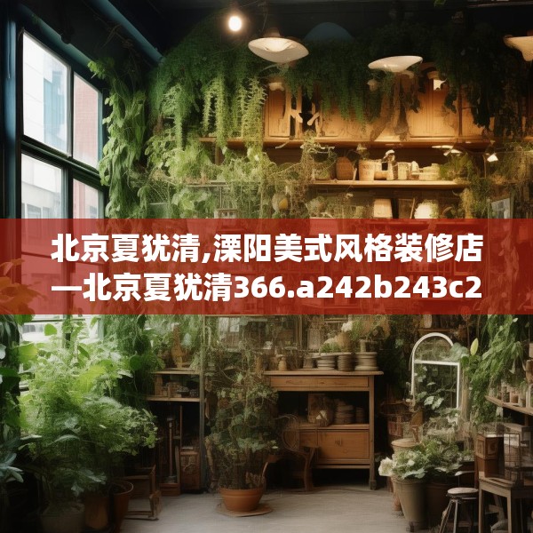 北京夏犹清,溧阳美式风格装修店—北京夏犹清366.a242b243c246fgy.253dsfds