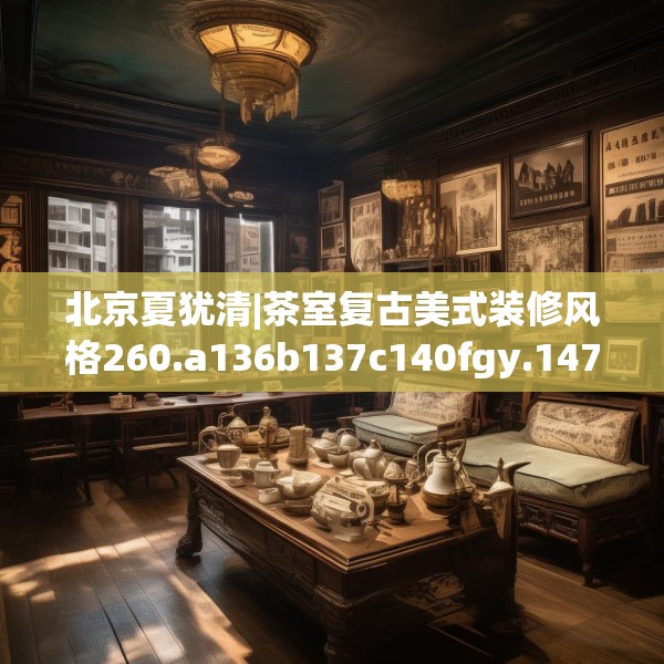 北京夏犹清|茶室复古美式装修风格260.a136b137c140fgy.147wew