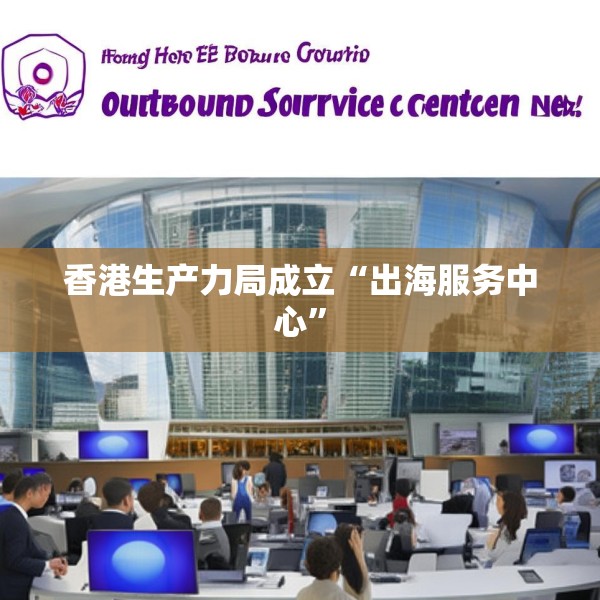 香港生产力局成立“出海服务中心”