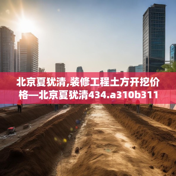 北京夏犹清,装修工程土方开挖价格—北京夏犹清434.a310b311c314fgy.32176667