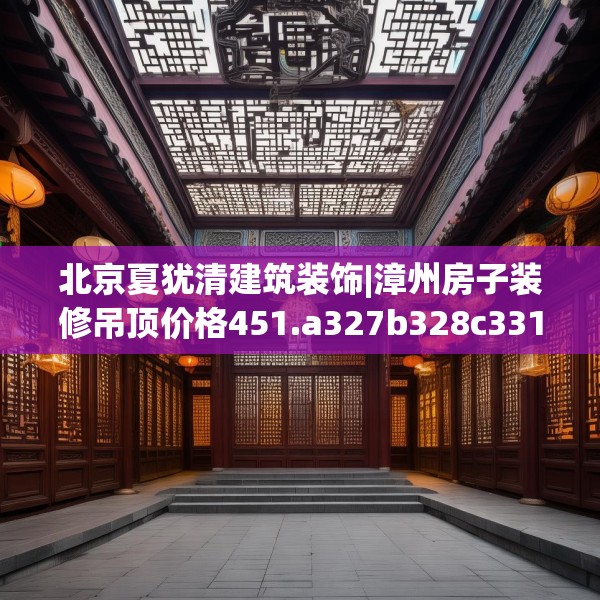 北京夏犹清建筑装饰|漳州房子装修吊顶价格451.a327b328c331fgy.338jhhj
