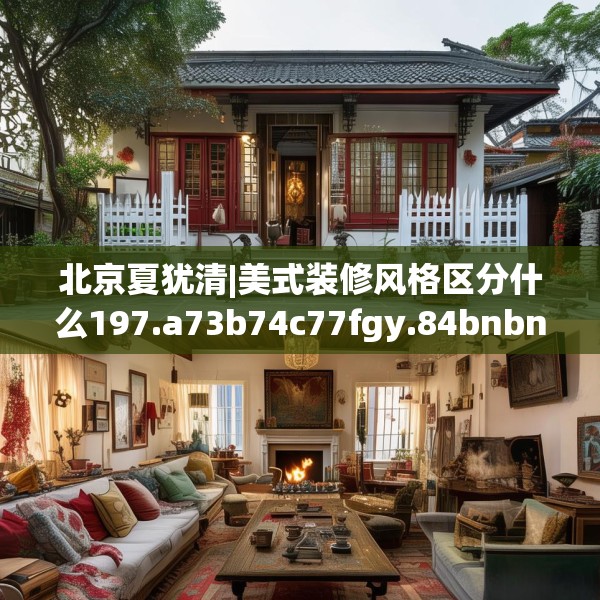 北京夏犹清|美式装修风格区分什么197.a73b74c77fgy.84bnbn