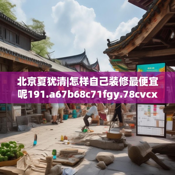 北京夏犹清|怎样自己装修最便宜呢191.a67b68c71fgy.78cvcx