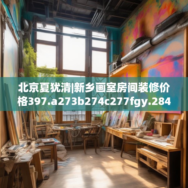 北京夏犹清|新乡画室房间装修价格397.a273b274c277fgy.284jhhj