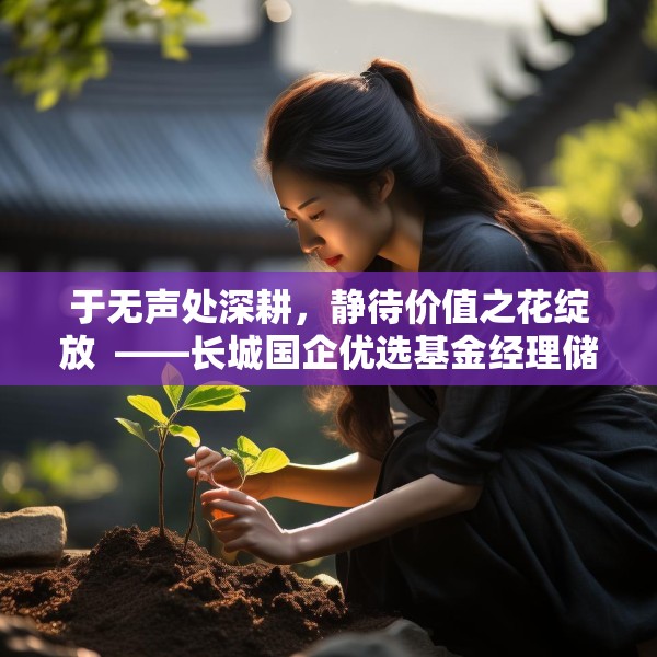 于无声处深耕，静待价值之花绽放  ——长城国企优选基金经理储雯玉致投资者的一封信