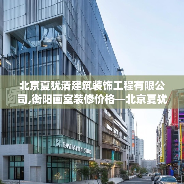 北京夏犹清建筑装饰工程有限公司,衡阳画室装修价格—北京夏犹清建筑装饰工程有限公司514.a390b391c394fgy.401sdA
