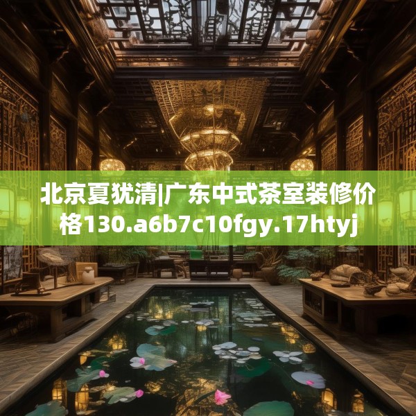 北京夏犹清|广东中式茶室装修价格130.a6b7c10fgy.17htyj
