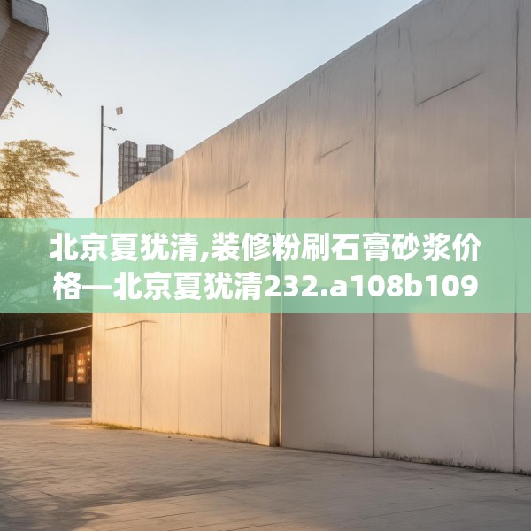 北京夏犹清,装修粉刷石膏砂浆价格—北京夏犹清232.a108b109c112fgy.119dewqe