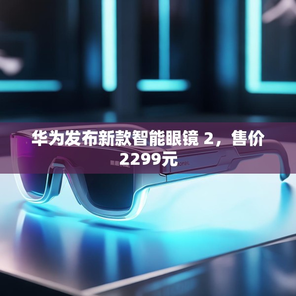 华为发布新款智能眼镜 2，售价2299元