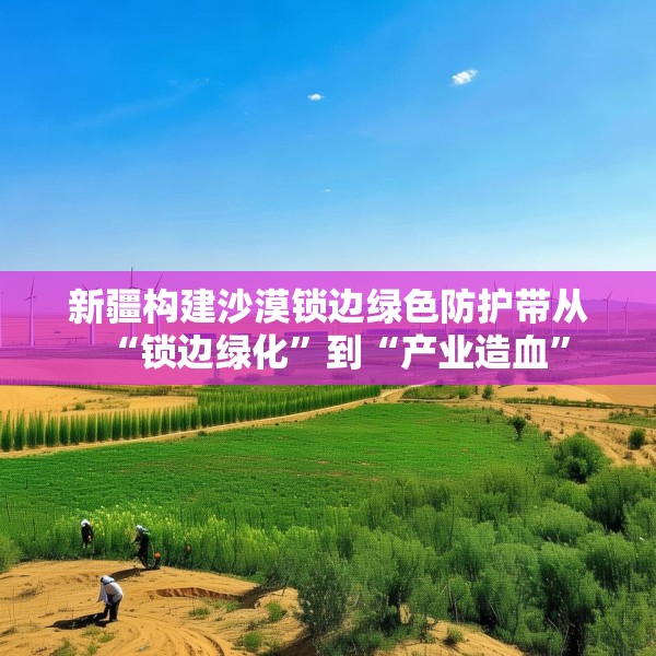 新疆构建沙漠锁边绿色防护带从“锁边绿化”到“产业造血”