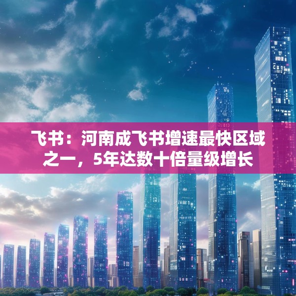 飞书：河南成飞书增速最快区域之一，5年达数十倍量级增长