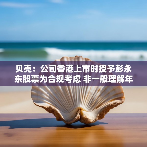 贝壳：公司香港上市时授予彭永东股票为合规考虑 非一般理解年薪