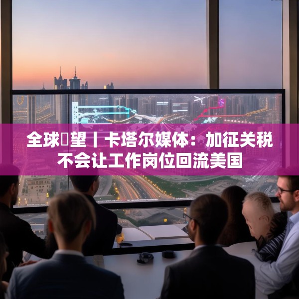 全球瞭望丨卡塔尔媒体：加征关税不会让工作岗位回流美国