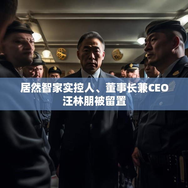 居然智家实控人、董事长兼CEO汪林朋被留置