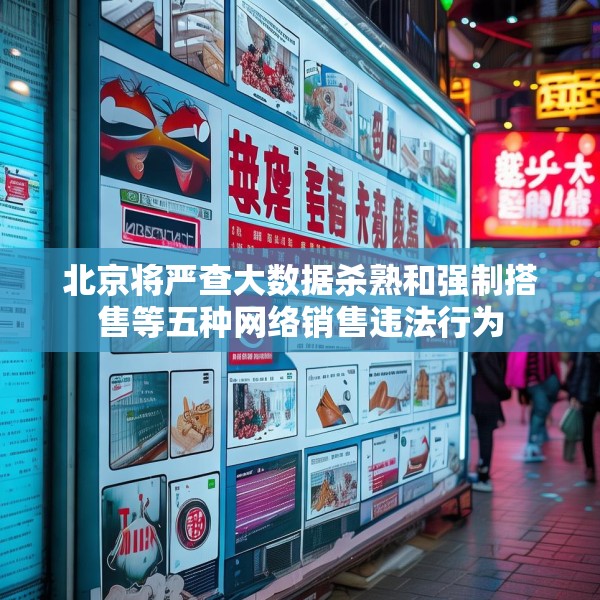 北京将严查大数据杀熟和强制搭售等五种网络销售违法行为