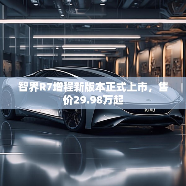 智界R7增程新版本正式上市，售价29.98万起