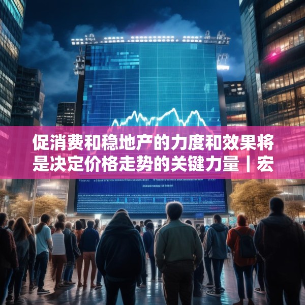 促消费和稳地产的力度和效果将是决定价格走势的关键力量｜宏观晚6点