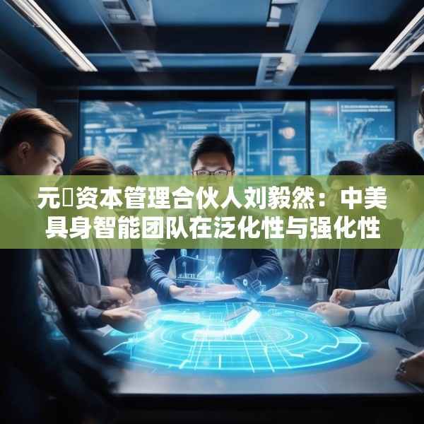 元璟资本管理合伙人刘毅然：中美具身智能团队在泛化性与强化性技术上存在区别
