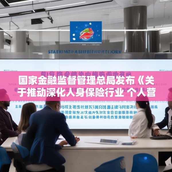 国家金融监督管理总局发布《关于推动深化人身保险行业 个人营销体制改革的通知》