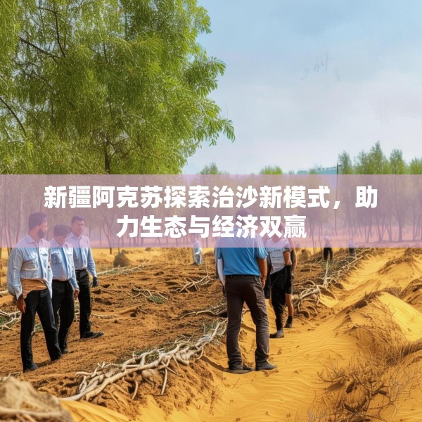 新疆阿克苏探索治沙新模式，助力生态与经济双赢