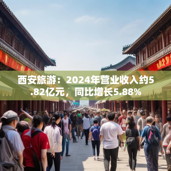 西安旅游：2024年营业收入约5.82亿元，同比增长5.88%