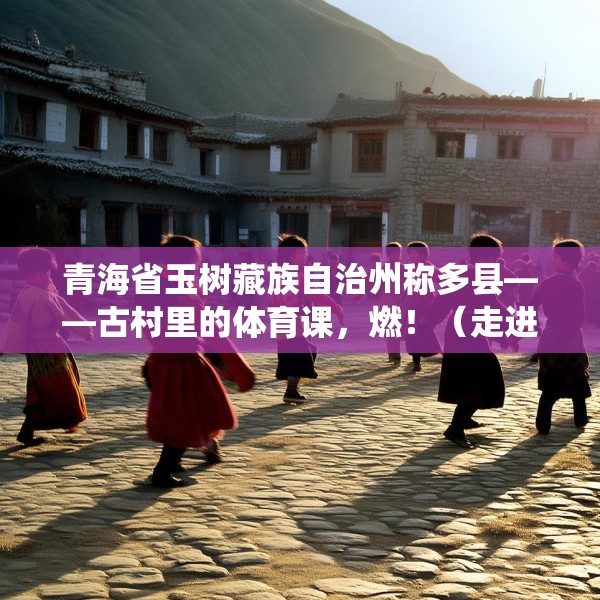 青海省玉树藏族自治州称多县——古村里的体育课，燃！（走进传统村落）