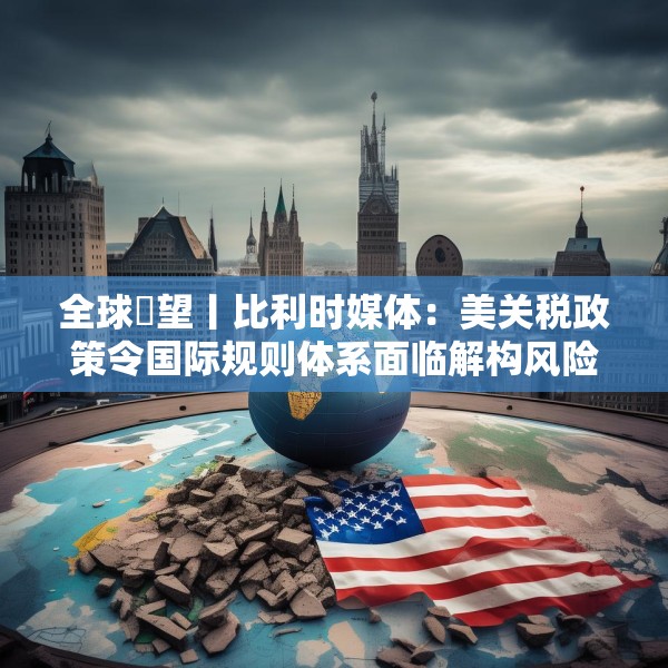 全球瞭望丨比利时媒体：美关税政策令国际规则体系面临解构风险