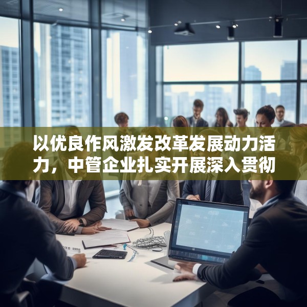 以优良作风激发改革发展动力活力，中管企业扎实开展深入贯彻中央八项规定精神学习教育