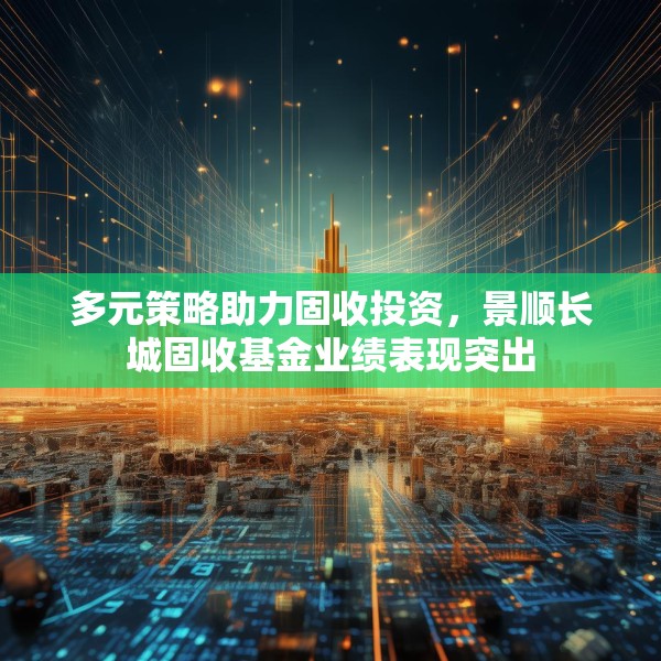 多元策略助力固收投资，景顺长城固收基金业绩表现突出