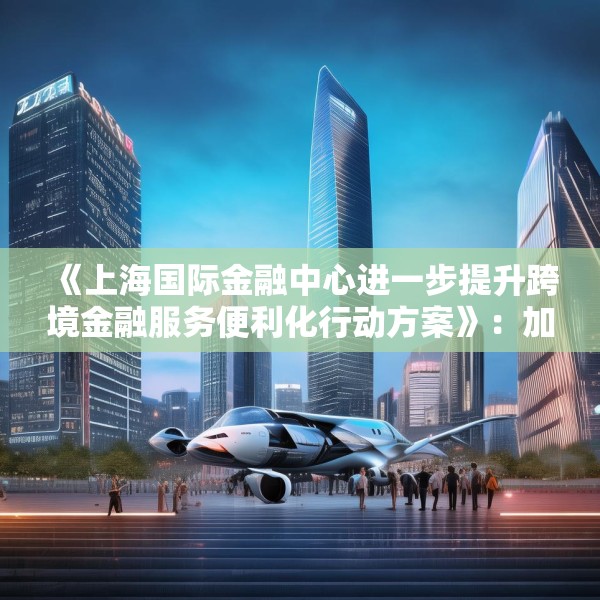 《上海国际金融中心进一步提升跨境金融服务便利化行动方案》：加大对国产商用飞机、新能源汽车、大型成套设备等重点出口企业的保险保障力度