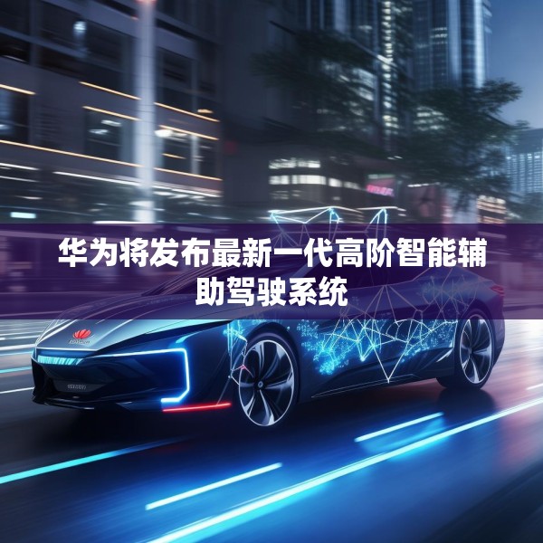 华为将发布最新一代高阶智能辅助驾驶系统