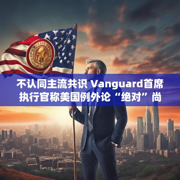 不认同主流共识 Vanguard首席执行官称美国例外论“绝对”尚未见顶