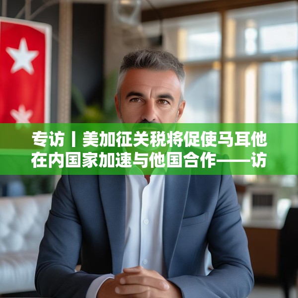 专访丨美加征关税将促使马耳他在内国家加速与他国合作——访马耳他工商会发言人阿塔尔德